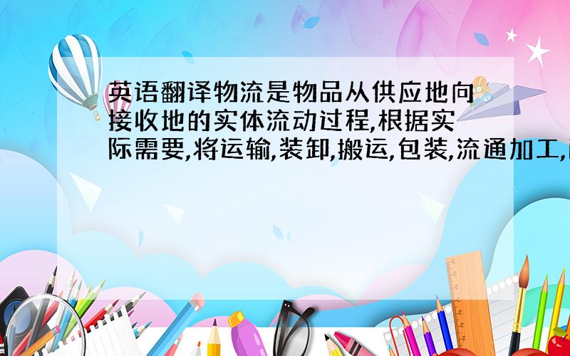 英语翻译物流是物品从供应地向接收地的实体流动过程,根据实际需要,将运输,装卸,搬运,包装,流通加工,配送,信息处理等基本