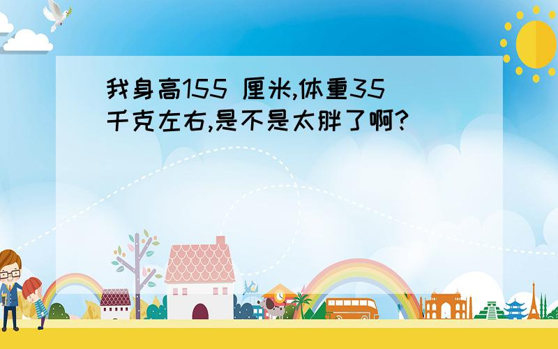 我身高155 厘米,体重35千克左右,是不是太胖了啊?