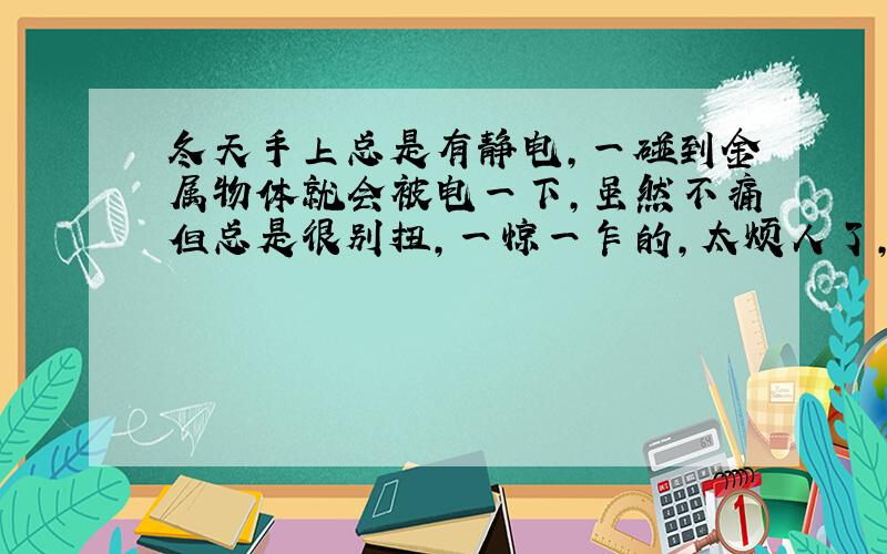 冬天手上总是有静电,一碰到金属物体就会被电一下,虽然不痛但总是很别扭,一惊一乍的,太烦人了,各位有没有什么办法能避免一下