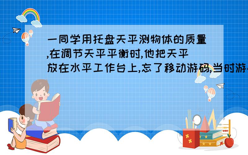 一同学用托盘天平测物体的质量,在调节天平平衡时,他把天平放在水平工作台上,忘了移动游码,当时游码位于