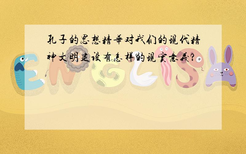 孔子的思想精华对我们的现代精神文明建设有怎样的现实意义?