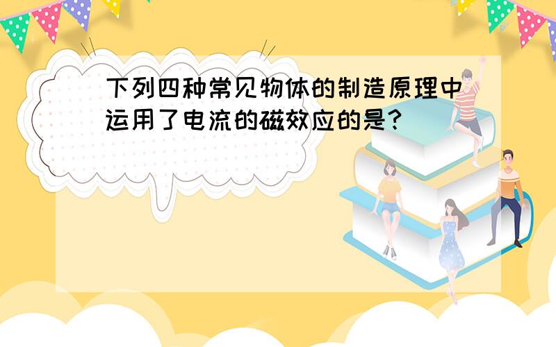 下列四种常见物体的制造原理中运用了电流的磁效应的是?