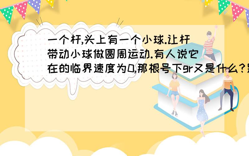 一个杆,头上有一个小球.让杆带动小球做圆周运动.有人说它在的临界速度为0,那根号下gr又是什么?另外小球在最低点时是不是