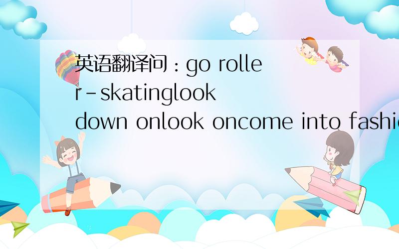 英语翻译问：go roller-skatinglook down onlook oncome into fashionc