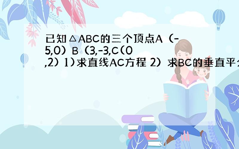 已知△ABC的三个顶点A（-5,0）B（3,-3,C(0,2) 1)求直线AC方程 2）求BC的垂直平分线方程 3）求S