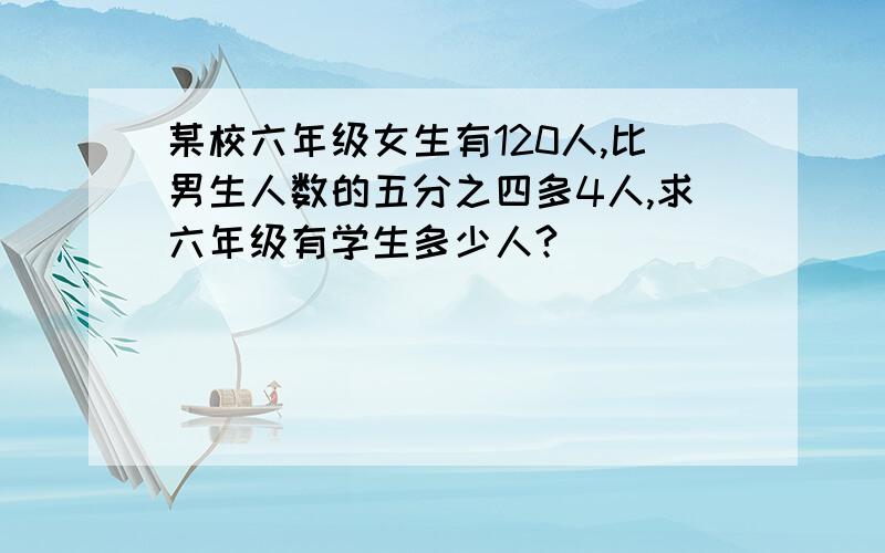 某校六年级女生有120人,比男生人数的五分之四多4人,求六年级有学生多少人?