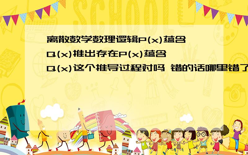 离散数学数理逻辑P(x)蕴含Q(x)推出存在P(x)蕴含Q(x)这个推导过程对吗 错的话哪里错了