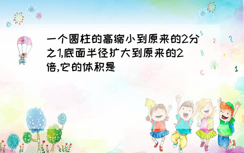 一个圆柱的高缩小到原来的2分之1,底面半径扩大到原来的2倍,它的体积是（）