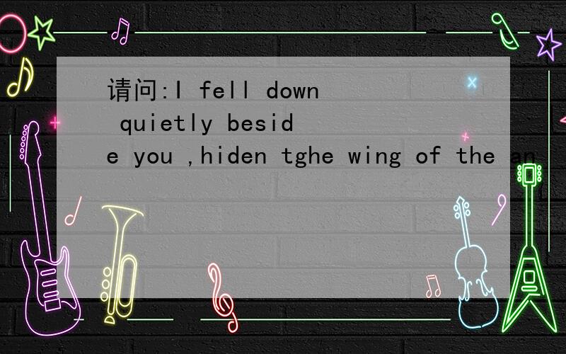 请问:I fell down quietly beside you ,hiden tghe wing of the an