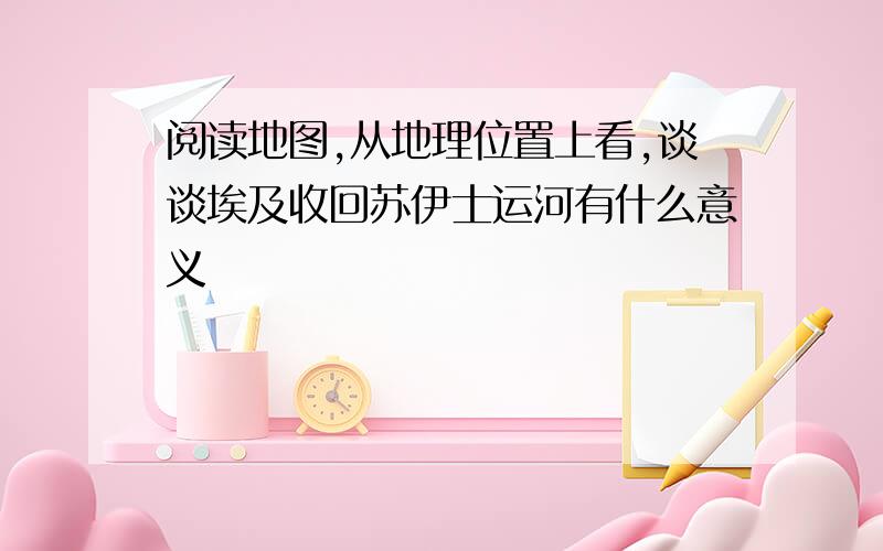 阅读地图,从地理位置上看,谈谈埃及收回苏伊士运河有什么意义