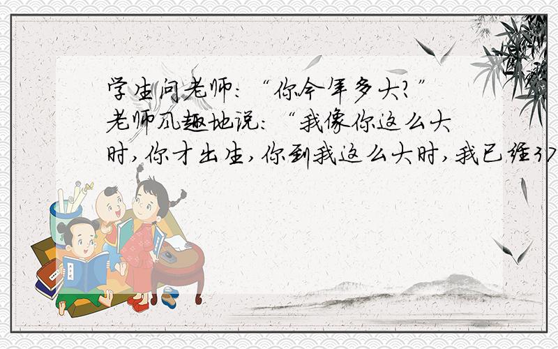 学生问老师：“你今年多大?”老师风趣地说：“我像你这么大时,你才出生,你到我这么大时,我已经37岁了