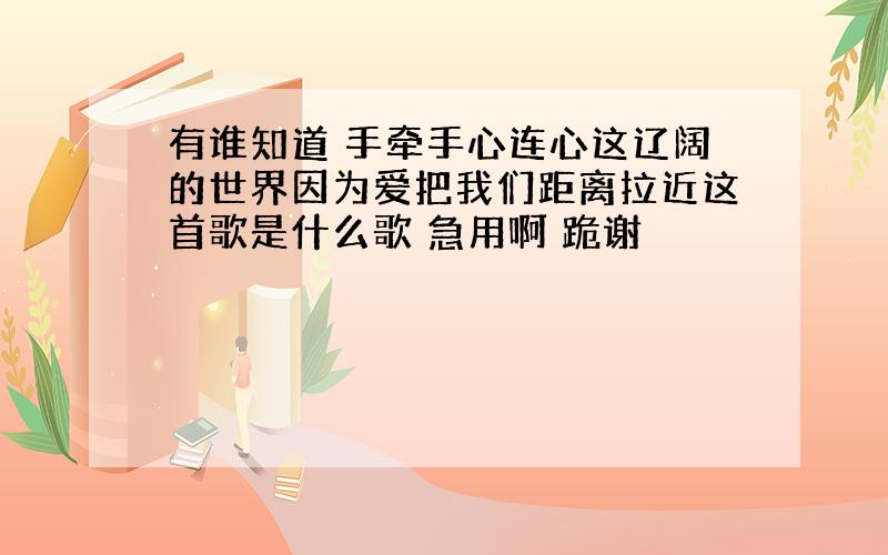 有谁知道 手牵手心连心这辽阔的世界因为爱把我们距离拉近这首歌是什么歌 急用啊 跪谢