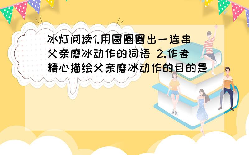 冰灯阅读1.用圆圈圈出一连串父亲磨冰动作的词语 2.作者精心描绘父亲磨冰动作的目的是___ 急要!