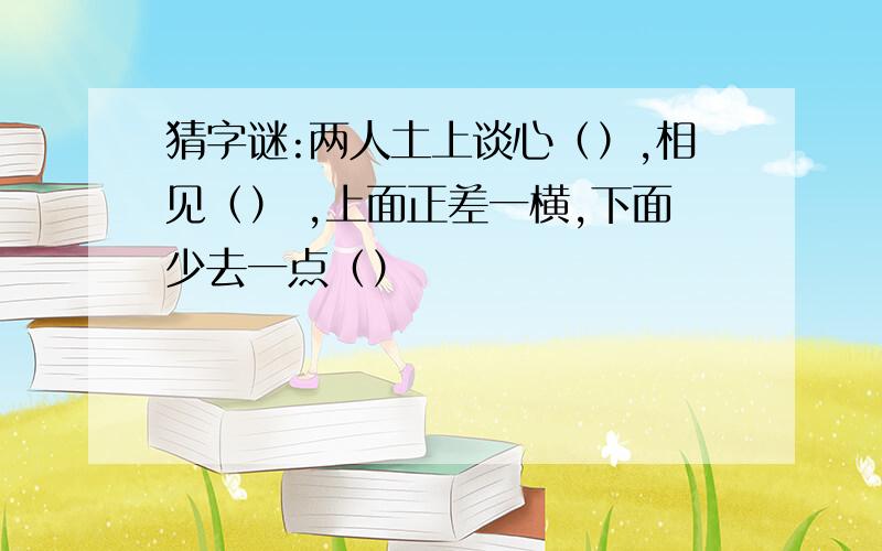 猜字谜:两人土上谈心（）,相见（） ,上面正差一横,下面少去一点（）