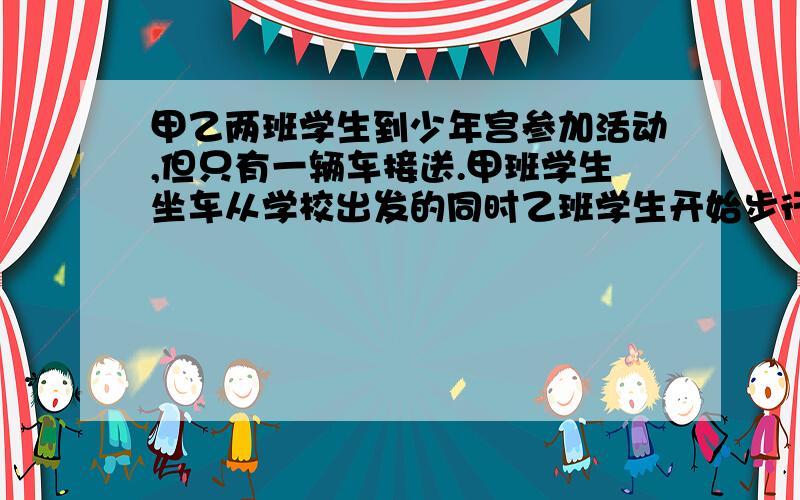 甲乙两班学生到少年宫参加活动,但只有一辆车接送.甲班学生坐车从学校出发的同时乙班学生开始步行,车到途中某处甲班学生下车步