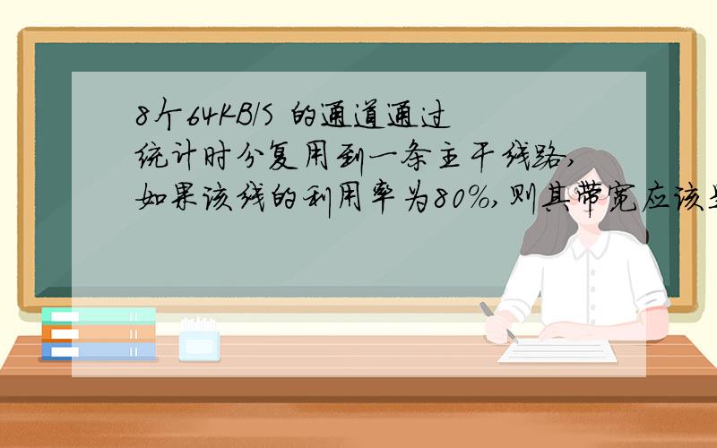 8个64KB/S 的通道通过统计时分复用到一条主干线路,如果该线的利用率为80%,则其带宽应该是?