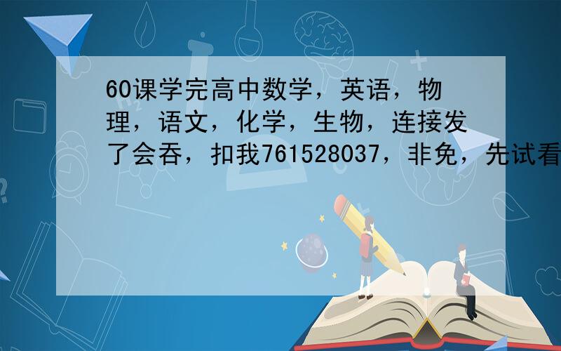 60课学完高中数学，英语，物理，语文，化学，生物，连接发了会吞，扣我761528037，非免，先试看，可以留邮。箱