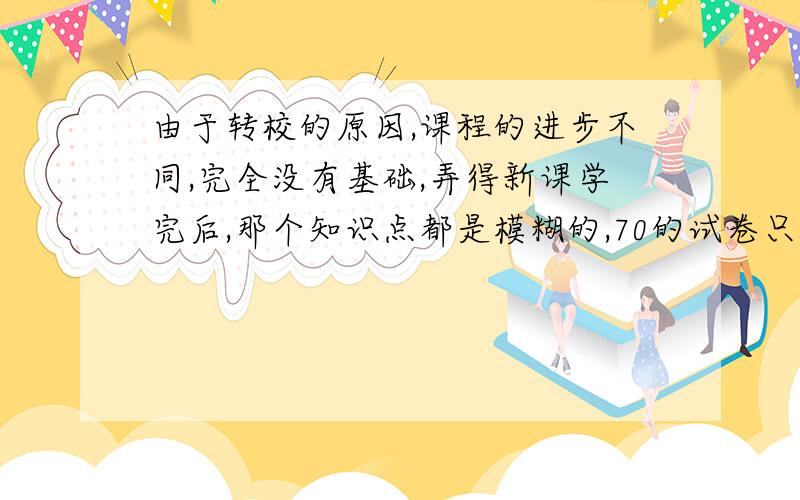 由于转校的原因,课程的进步不同,完全没有基础,弄得新课学完后,那个知识点都是模糊的,70的试卷只能打40分,我应该怎样补