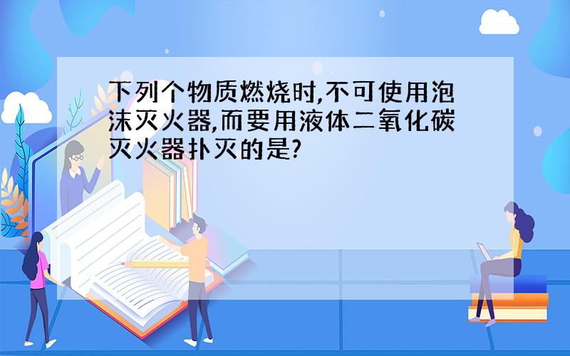 下列个物质燃烧时,不可使用泡沫灭火器,而要用液体二氧化碳灭火器扑灭的是?