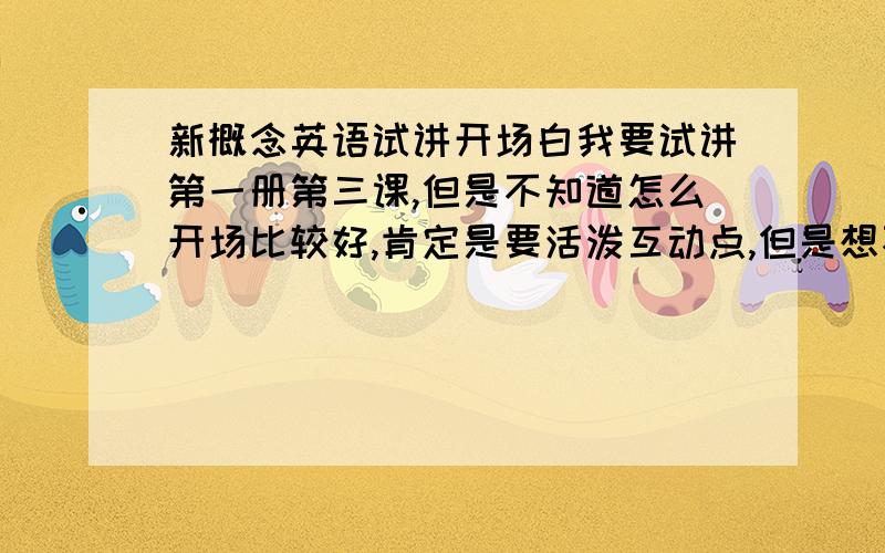 新概念英语试讲开场白我要试讲第一册第三课,但是不知道怎么开场比较好,肯定是要活泼互动点,但是想不到什么好点子,