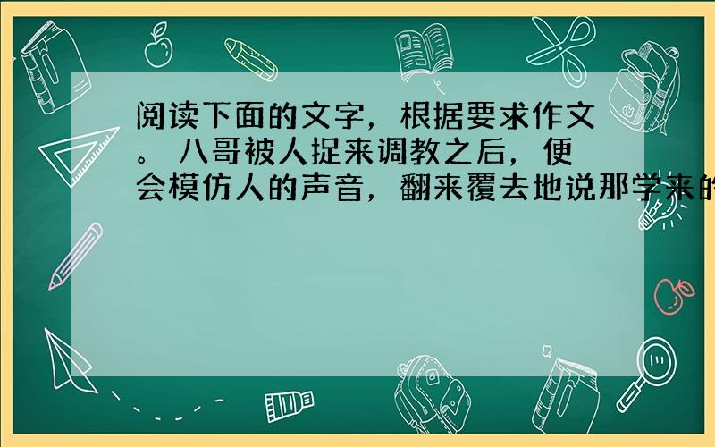 阅读下面的文字，根据要求作文。 八哥被人捉来调教之后，便会模仿人的声音，翻来覆去地说那学来的几句话。可它听见庭前树上的蝉