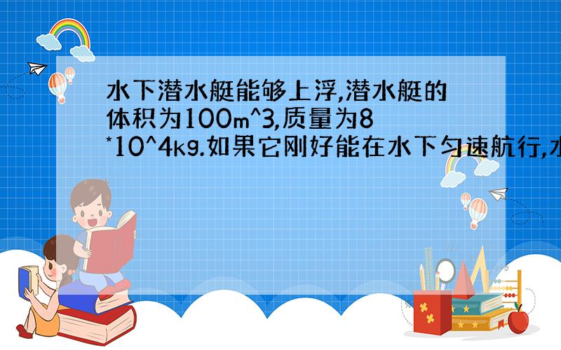 水下潜水艇能够上浮,潜水艇的体积为100m^3,质量为8*10^4kg.如果它刚好能在水下匀速航行,水箱中应充多少千克的