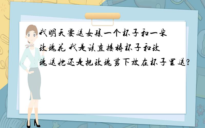 我明天要送女孩一个杯子和一朵玫瑰花 我是该直接将杯子和玫瑰送她还是把玫瑰剪下放在杯子里送?