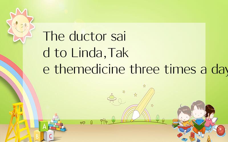 The ductor said to Linda,Take themedicine three times a day.