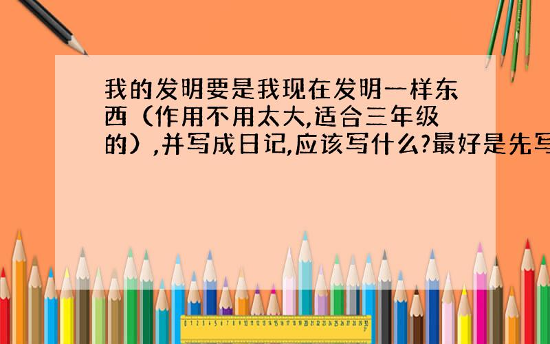 我的发明要是我现在发明一样东西（作用不用太大,适合三年级的）,并写成日记,应该写什么?最好是先写为什么制造它，再写它的构