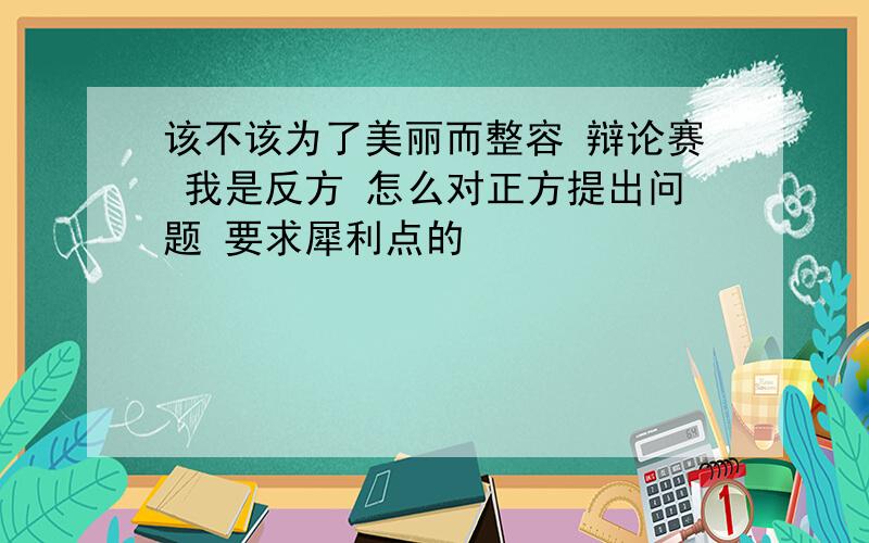 该不该为了美丽而整容 辩论赛 我是反方 怎么对正方提出问题 要求犀利点的