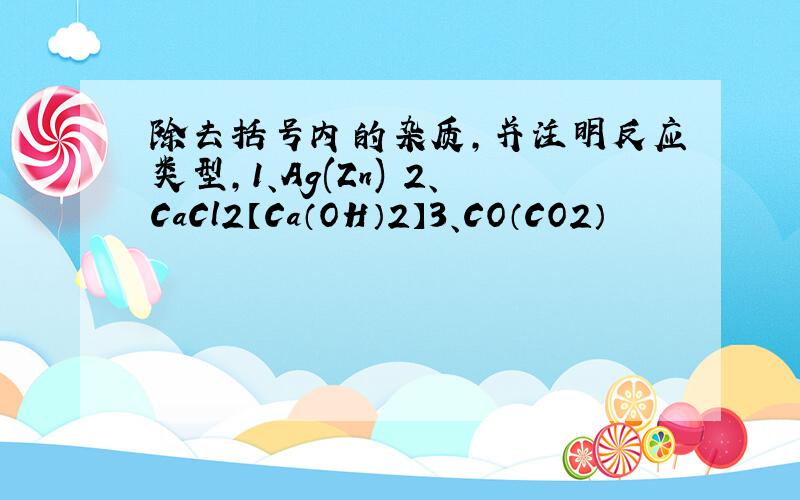 除去括号内的杂质,并注明反应类型,1、Ag(Zn) 2、CaCl2【Ca（OH）2】3、CO（CO2）