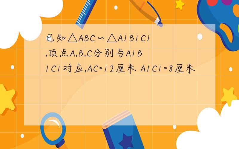 已知△ABC∽△A1B1C1,顶点A,B,C分别与A1B1C1对应,AC=12厘米 A1C1=8厘米