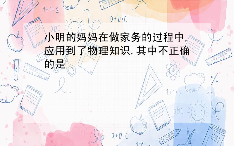 小明的妈妈在做家务的过程中,应用到了物理知识,其中不正确的是