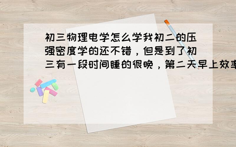 初三物理电学怎么学我初二的压强密度学的还不错，但是到了初三有一段时间睡的很晚，第二天早上效率低，正好错过了最重要的一节，