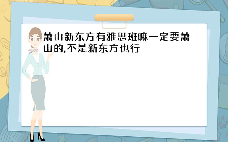 萧山新东方有雅思班嘛一定要萧山的,不是新东方也行