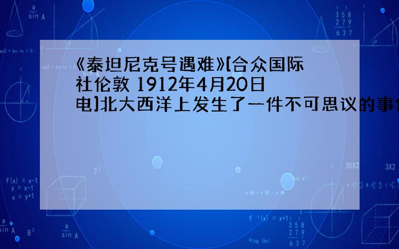 《泰坦尼克号遇难》[合众国际社伦敦 1912年4月20日电]北大西洋上发生了一件不可思议的事件，“不会沉没”的泰坦尼克号