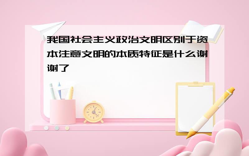 我国社会主义政治文明区别于资本注意文明的本质特征是什么谢谢了,