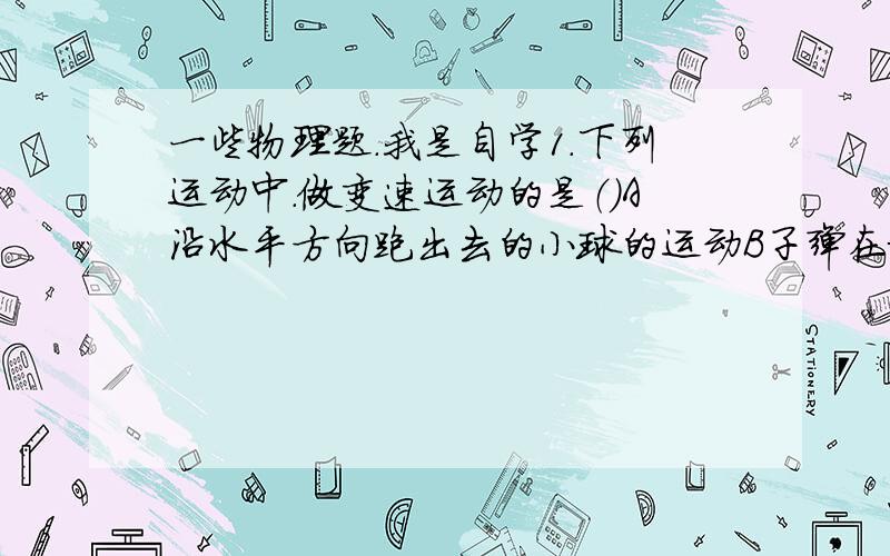 一些物理题.我是自学1.下列运动中.做变速运动的是（）A沿水平方向跑出去的小球的运动B子弹在枪膛中运动的过程C神州七号宇