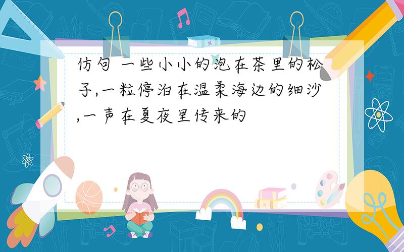 仿句 一些小小的泡在茶里的松子,一粒停泊在温柔海边的细沙,一声在夏夜里传来的