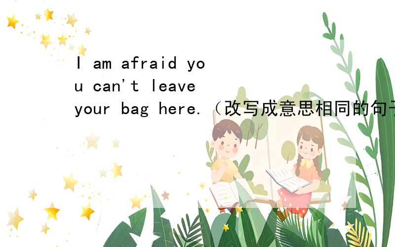 I am afraid you can't leave your bag here.（改写成意思相同的句子）