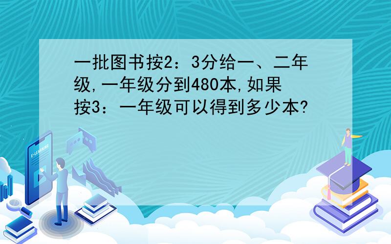 一批图书按2：3分给一、二年级,一年级分到480本,如果按3：一年级可以得到多少本?