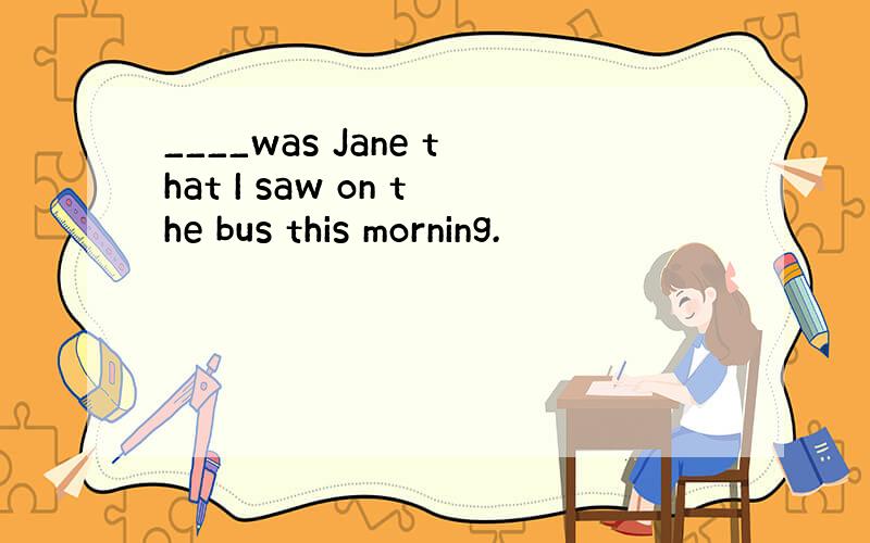 ____was Jane that I saw on the bus this morning.