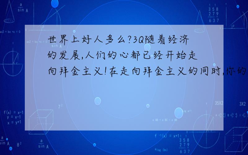 世界上好人多么?3Q随着经济的发展,人们的心都已经开始走向拜金主义!在走向拜金主义的同时,你的人品呢?也许现在社会真的是