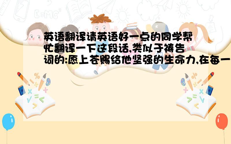 英语翻译请英语好一点的同学帮忙翻译一下这段话,类似于祷告词的:愿上苍赐给他坚强的生命力,在每一个日出(还有一个日落时分)