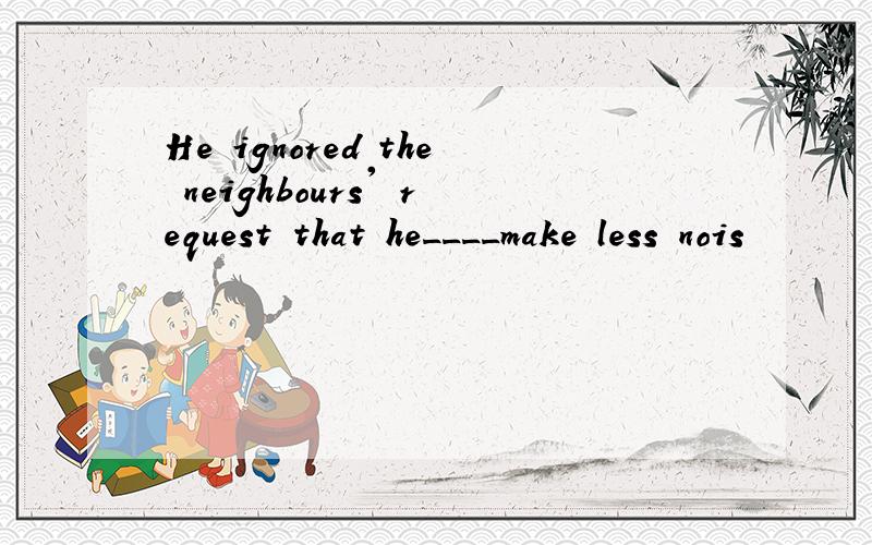 He ignored the neighbours' request that he____make less nois