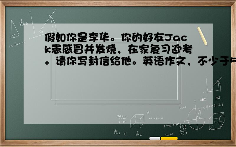 假如你是李华。你的好友Jack患感冒并发烧，在家复习迎考。请你写封信给他。英语作文，不少于50次