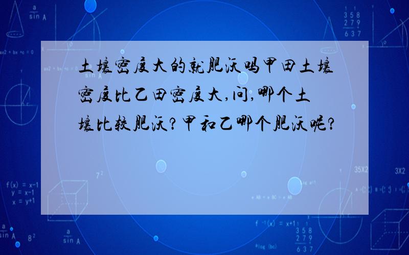 土壤密度大的就肥沃吗甲田土壤密度比乙田密度大,问,哪个土壤比较肥沃?甲和乙哪个肥沃呢?