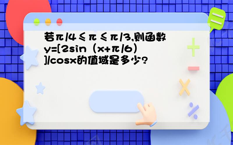 若π/4≤π≤π/3,则函数y=[2sin（x+π/6）]/cosx的值域是多少?