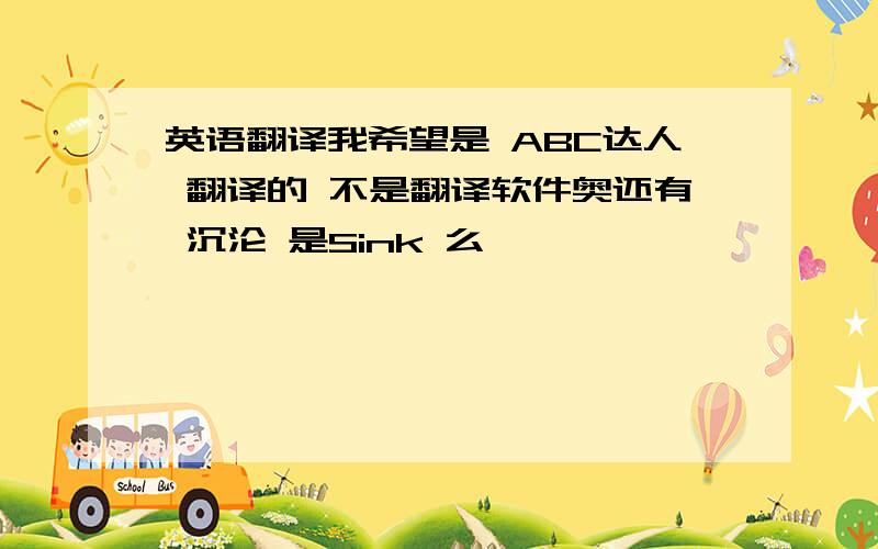 英语翻译我希望是 ABC达人 翻译的 不是翻译软件奥还有 沉沦 是Sink 么