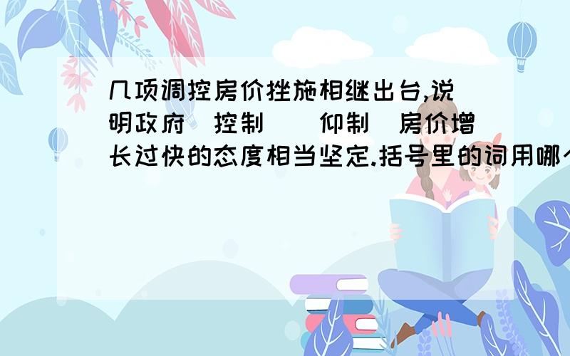 几项调控房价挫施相继出台,说明政府（控制）（仰制）房价增长过快的态度相当坚定.括号里的词用哪个最恰当?大伙帮帮忙,最好说